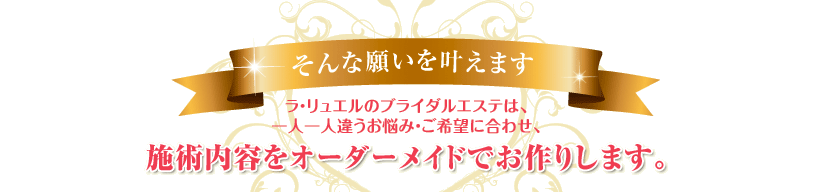 ラ・リュエルのブライダルエステは、一人一人違うお悩み・ご希望に合わせ、施術内容をオーダーメイドでお作りします。